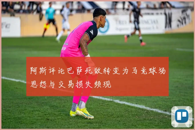 阿斯评论巴萨死敌转变为马竞球场恩怨与交易损失频现