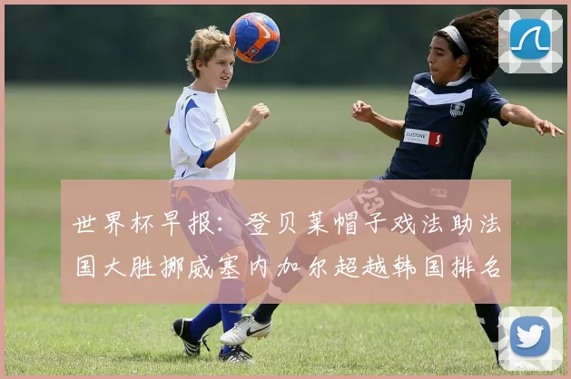 世界杯早报：登贝莱帽子戏法助法国大胜挪威塞内加尔超越韩国排名提升