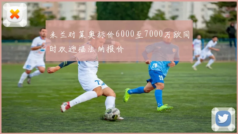 米兰对莱奥标价6000至7000万欧同时欢迎福法纳报价