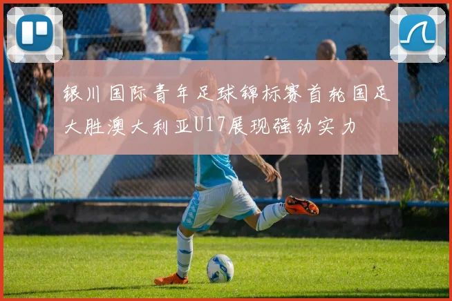 银川国际青年足球锦标赛首轮国足大胜澳大利亚U17展现强劲实力