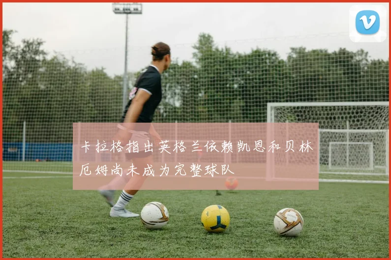 卡拉格指出英格兰依赖凯恩和贝林厄姆尚未成为完整球队