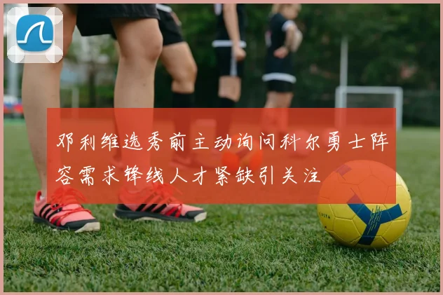 邓利维选秀前主动询问科尔勇士阵容需求锋线人才紧缺引关注