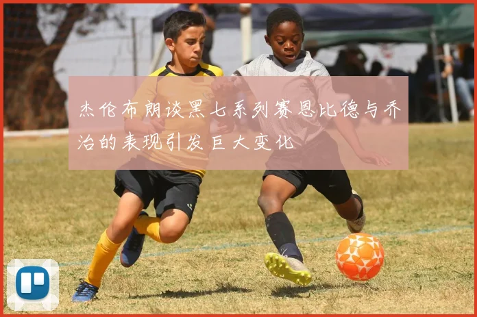 杰伦布朗谈黑七系列赛恩比德与乔治的表现引发巨大变化