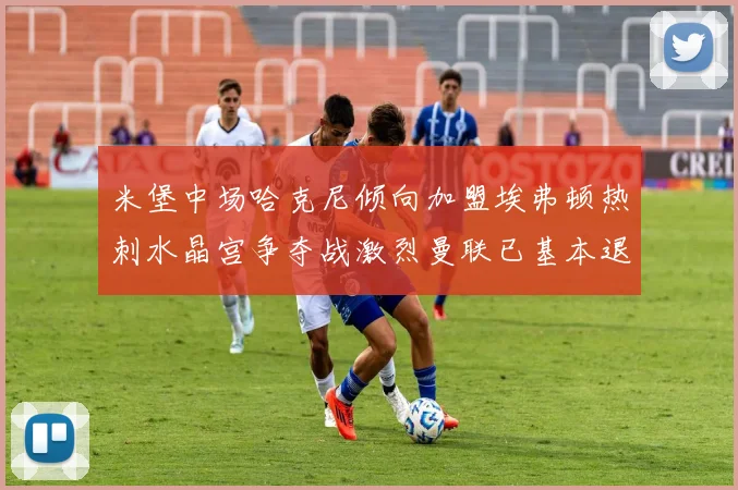 米堡中场哈克尼倾向加盟埃弗顿热刺水晶宫争夺战激烈曼联已基本退出竞争