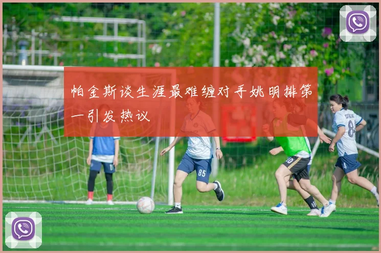 帕金斯谈生涯最难缠对手姚明排第一引发热议